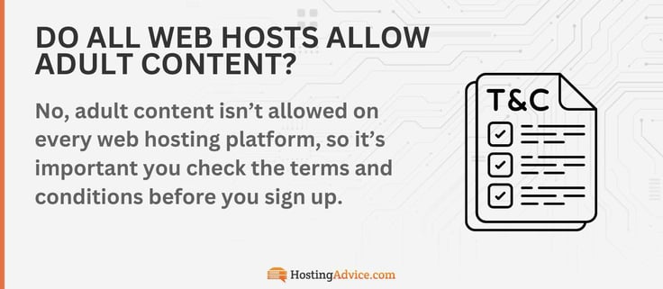 No, adult content isnât allowed on every web hosting platform, so itâs important you check the terms and conditions before you sign up. No, adult content isnât allowed on every web hosting platform, so itâs important you check the terms and conditions before you sign up.