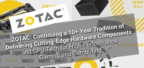 ZOTAC: Continuing a 10+ Year Tradition of Delivering Cutting-Edge Hardware Components and GPU Tech for High-Performance Gaming and Computing ZOTAC: Continuing a 10+ Year Tradition of Delivering Cutting-Edge Hardware Components and GPU Tech for High-Performance Gaming and Computing