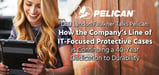 CEO Lyndon Faulkner Talks Pelican: How the Company’s Line of IT-Focused Protective Cases is Continuing a 40-Year Dedication to Durability