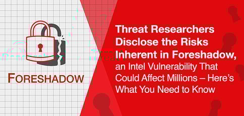 Threat Researchers Disclose the Risks Inherent in Foreshadow, an Intel Vulnerability That Could Affect Millions – Here’s What You Need to Know Threat Researchers Disclose the Risks Inherent in Foreshadow, an Intel Vulnerability That Could Affect Millions – Here’s What You Need to Know