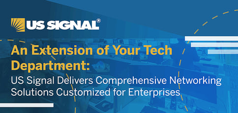 An Extension of Your Tech Department: US Signal Delivers Comprehensive Networking Solutions Customized for Enterprises An Extension of Your Tech Department: US Signal Delivers Comprehensive Networking Solutions Customized for Enterprises