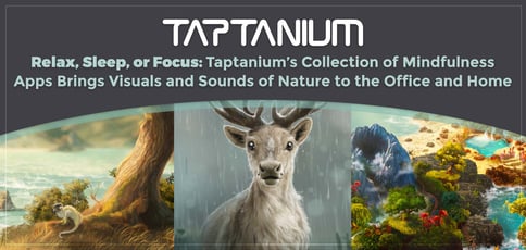 Relax, Sleep, or Focus: Taptanium’s Collection of Mindfulness Apps Brings Visuals and Sounds of Nature to the Office and Home Relax, Sleep, or Focus: Taptanium’s Collection of Mindfulness Apps Brings Visuals and Sounds of Nature to the Office and Home