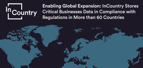 Enabling Global Expansion: InCountry Stores Critical Businesses Data in Compliance with Regulations in More than 60 Countries Enabling Global Expansion: InCountry Stores Critical Businesses Data in Compliance with Regulations in More than 60 Countries
