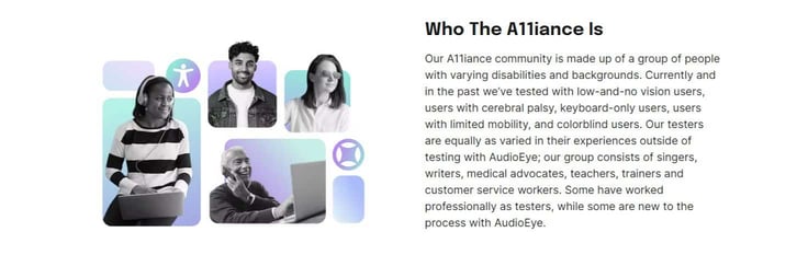A screenshot of AudioEye's A11iance Team page, which reads: 'Our A11iance community is made up of a group of people with varying disabilities and backgrounds. Currently and in the past we've tested with low-and-no vision users, users with cerebral palsy, keyboard-only users, users with limited mobility, and colorblind users. Our testers are equally as varied in their experiences outside of testing with AudioEye; our group consists of singers, writers, medical advocates, teachers, trainers and customer service workers. Some have worked professionally as testers, while some are new to the process with AudioEye.' A screenshot of AudioEye's A11iance Team page, which reads: 'Our A11iance community is made up of a group of people with varying disabilities and backgrounds. Currently and in the past we've tested with low-and-no vision users, users with cerebral palsy, keyboard-only users, users with limited mobility, and colorblind users. Our testers are equally as varied in their experiences outside of testing with AudioEye; our group consists of singers, writers, medical advocates, teachers, trainers and customer service workers. Some have worked professionally as testers, while some are new to the process with AudioEye.'