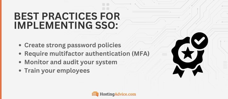 To best implement SSO, you should create strong password policies, require multifactor authentication (MFA), monitor and audit your system, and train your employees. To best implement SSO, you should create strong password policies, require multifactor authentication (MFA), monitor and audit your system, and train your employees.