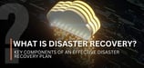 What Is Disaster Recovery? Key Components of an Effective Disaster Recovery Plan