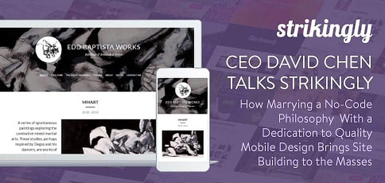 CEO David Chen Talks Strikingly — How Marrying a No-Code Philosophy With a Dedication to Quality Mobile Design is Bringing Site Building to the Masses CEO David Chen Talks Strikingly — How Marrying a No-Code Philosophy With a Dedication to Quality Mobile Design is Bringing Site Building to the Masses